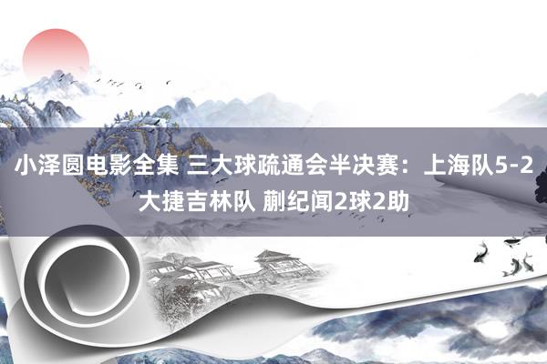 小泽圆电影全集 三大球疏通会半决赛：上海队5-2大捷吉林队 蒯纪闻2球2助