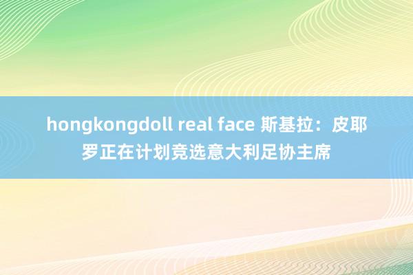 hongkongdoll real face 斯基拉：皮耶罗正在计划竞选意大利足协主席