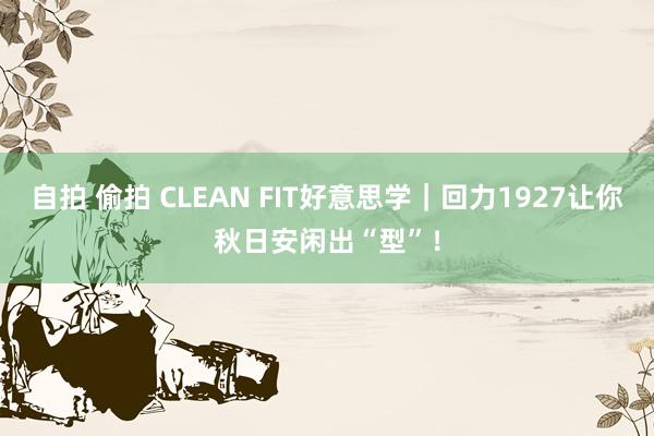 自拍 偷拍 CLEAN FIT好意思学｜回力1927让你秋日安闲出“型”！