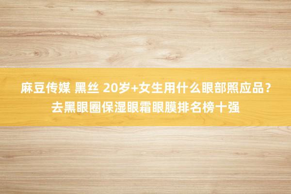 麻豆传媒 黑丝 20岁+女生用什么眼部照应品？去黑眼圈保湿眼霜眼膜排名榜十强