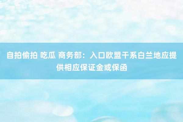 自拍偷拍 吃瓜 商务部：入口欧盟干系白兰地应提供相应保证金或保函