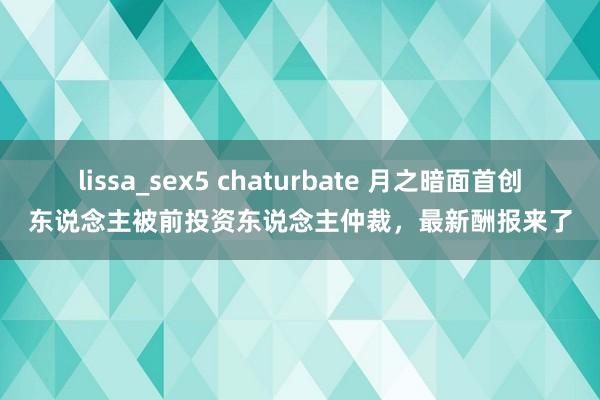 lissa_sex5 chaturbate 月之暗面首创东说念主被前投资东说念主仲裁，最新酬报来了