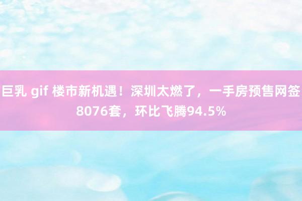 巨乳 gif 楼市新机遇！深圳太燃了，一手房预售网签8076套，环比飞腾94.5%