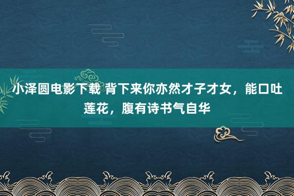 小泽圆电影下载 背下来你亦然才子才女，能口吐莲花，腹有诗书气自华