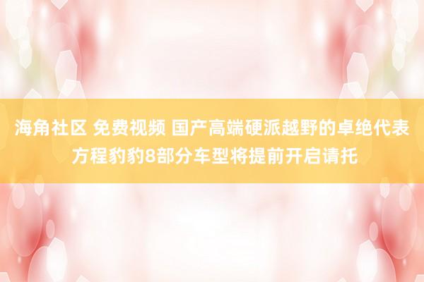 海角社区 免费视频 国产高端硬派越野的卓绝代表 方程豹豹8部分车型将提前开启请托