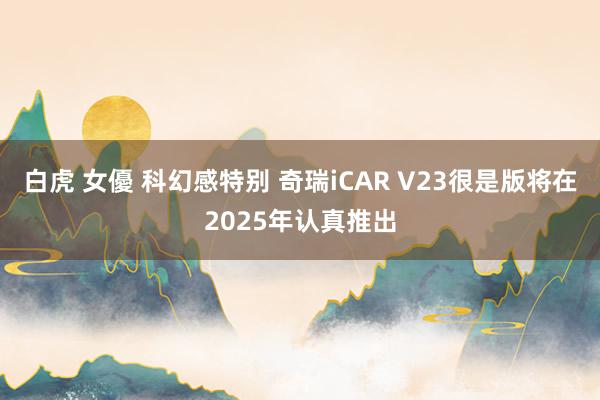 白虎 女優 科幻感特别 奇瑞iCAR V23很是版将在2025年认真推出