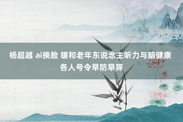 杨超越 ai换脸 暖和老年东说念主听力与脑健康 各人号令早防早筛