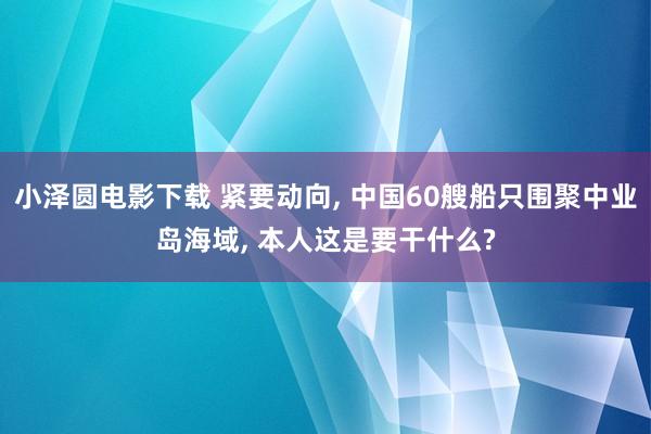 小泽圆电影下载 紧要动向, 中国60艘船只围聚中业岛海域, 本人这是要干什么?