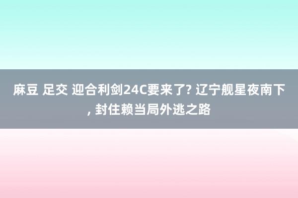 麻豆 足交 迎合利剑24C要来了? 辽宁舰星夜南下, 封住赖当局外逃之路