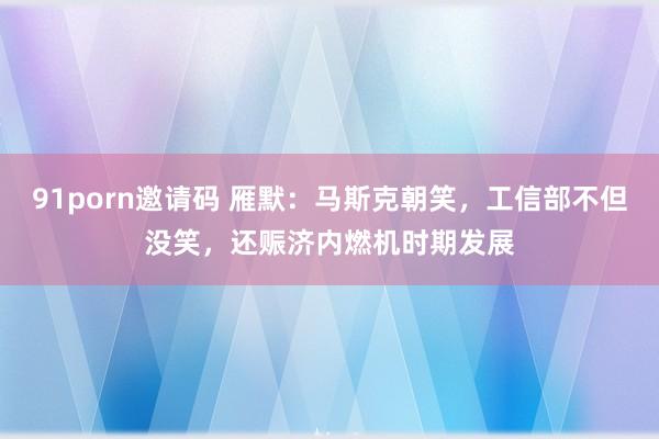 91porn邀请码 雁默：马斯克朝笑，工信部不但没笑，还赈济内燃机时期发展