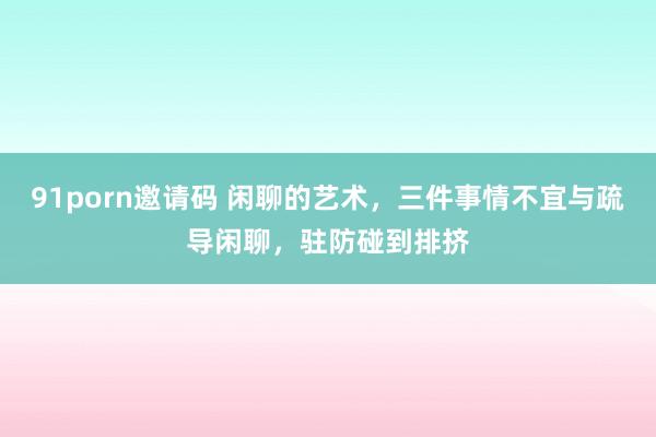 91porn邀请码 闲聊的艺术，三件事情不宜与疏导闲聊，驻防碰到排挤