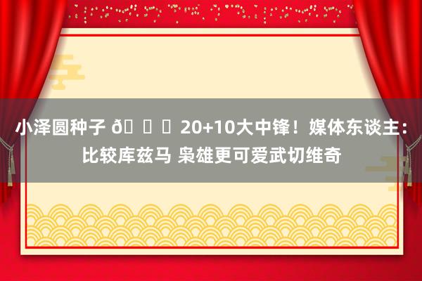 小泽圆种子 😋20+10大中锋！媒体东谈主：比较库兹马 枭雄更可爱武切维奇