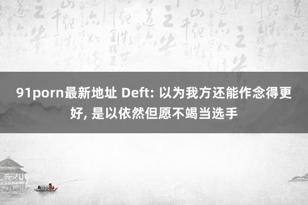 91porn最新地址 Deft: 以为我方还能作念得更好, 是以依然但愿不竭当选手