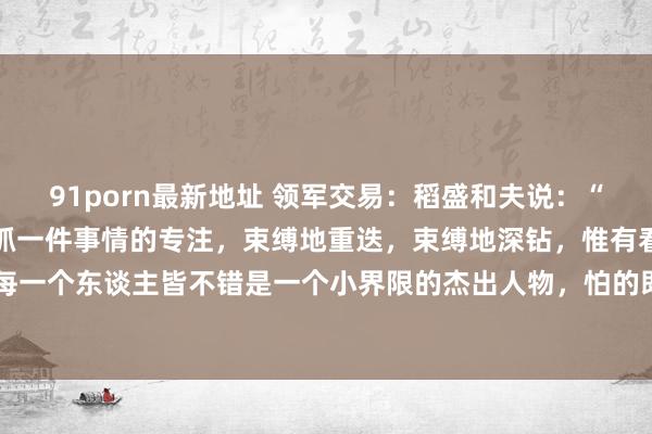 91porn最新地址 领军交易：稻盛和夫说：“最快的告捷才气即是，保抓一件事情的专注，束缚地重迭，束缚地深钻，惟有看穿时辰的复利效应，每一个东谈主皆不错是一个小界限的杰出人物，怕的即是你在各个界限之间