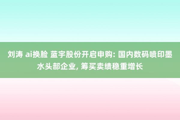 刘涛 ai换脸 蓝宇股份开启申购: 国内数码喷印墨水头部企业, 筹买卖绩稳重增长