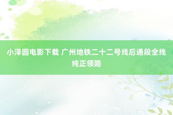 小泽圆电影下载 广州地铁二十二号线后通段全线纯正领路