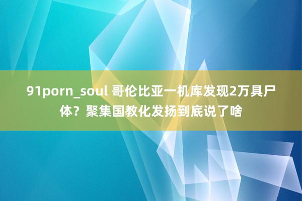 91porn_soul 哥伦比亚一机库发现2万具尸体？聚集国教化发扬到底说了啥