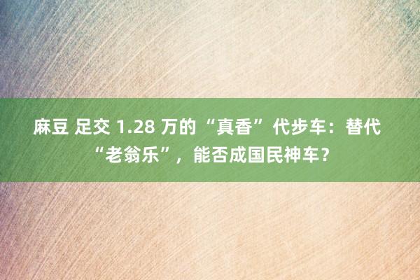 麻豆 足交 1.28 万的 “真香” 代步车：替代 “老翁乐”，能否成国民神车？