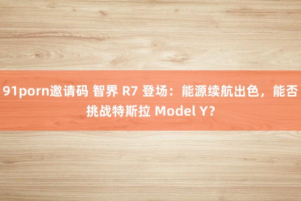 91porn邀请码 智界 R7 登场：能源续航出色，能否挑战特斯拉 Model Y？