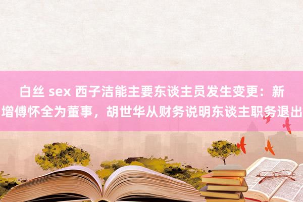 白丝 sex 西子洁能主要东谈主员发生变更：新增傅怀全为董事，胡世华从财务说明东谈主职务退出