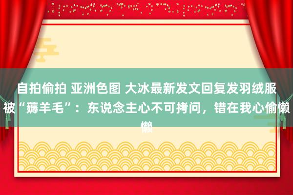 自拍偷拍 亚洲色图 大冰最新发文回复发羽绒服被“薅羊毛”：东说念主心不可拷问，错在我心偷懒