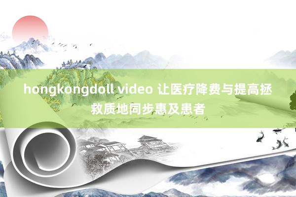 hongkongdoll video 让医疗降费与提高拯救质地同步惠及患者