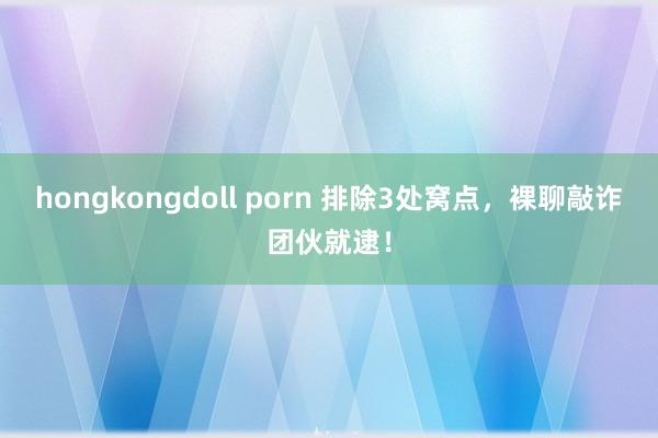 hongkongdoll porn 排除3处窝点，裸聊敲诈团伙就逮！