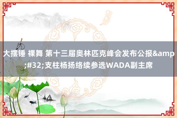 大摆锤 裸舞 第十三届奥林匹克峰会发布公报&#32;支柱杨扬络续参选WADA副主席