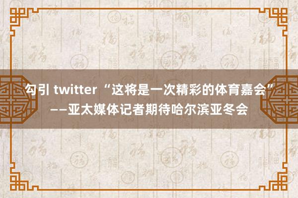 勾引 twitter “这将是一次精彩的体育嘉会”——亚太媒体记者期待哈尔滨亚冬会