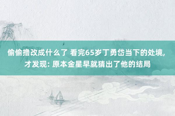 偷偷撸改成什么了 看完65岁丁勇岱当下的处境, 才发现: 原本金星早就猜出了他的结局