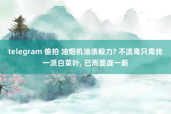 telegram 偷拍 油烟机油渍毅力? 不流毒只需找一派白菜叶, 已而面庞一新