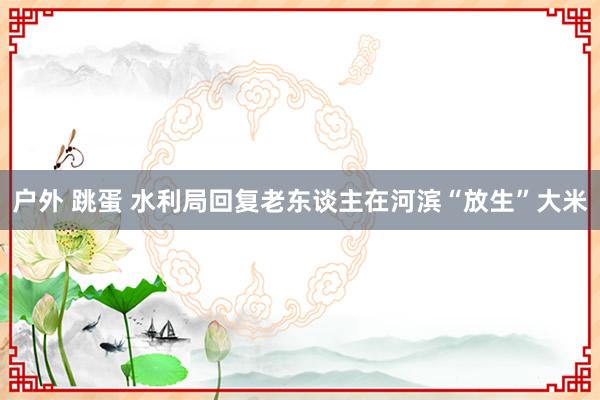 户外 跳蛋 水利局回复老东谈主在河滨“放生”大米