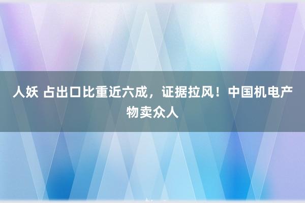 人妖 占出口比重近六成，证据拉风！中国机电产物卖众人