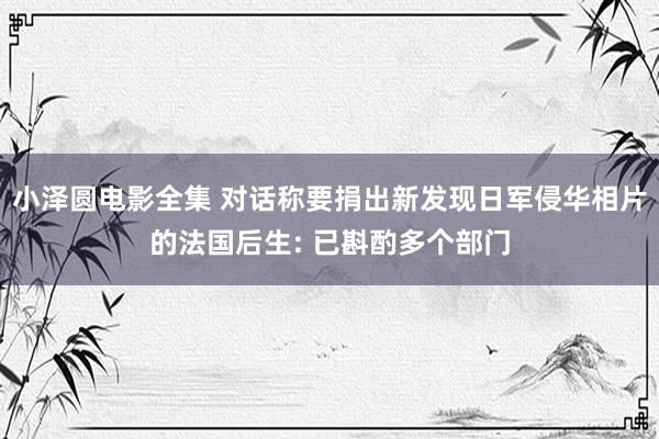 小泽圆电影全集 对话称要捐出新发现日军侵华相片的法国后生: 已斟酌多个部门