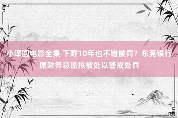 小泽圆电影全集 下野10年也不错被罚？东莞银行原财务总监拟被处以警戒处罚