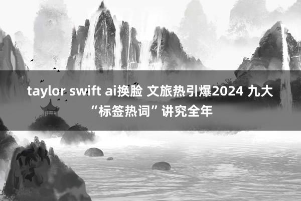 taylor swift ai换脸 文旅热引爆2024 九大“标签热词”讲究全年