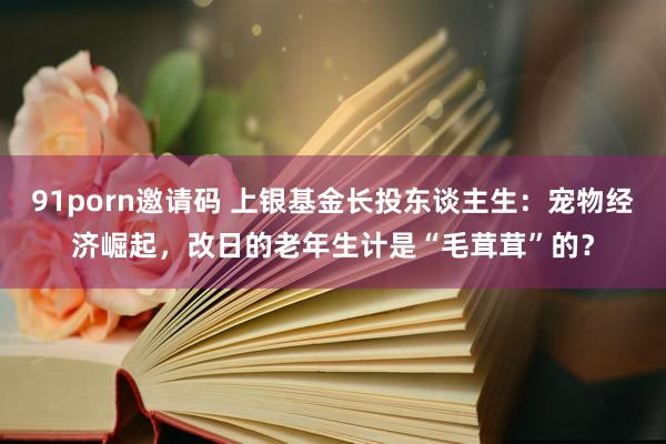 91porn邀请码 上银基金长投东谈主生：宠物经济崛起，改日的老年生计是“毛茸茸”的？