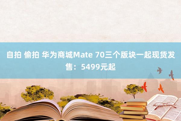 自拍 偷拍 华为商城Mate 70三个版块一起现货发售：5499元起