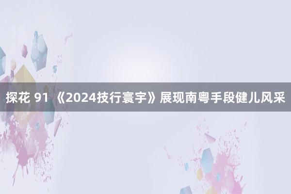 探花 91 《2024技行寰宇》展现南粤手段健儿风采