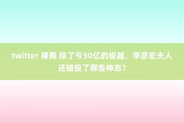 twitter 裸舞 除了亏30亿的极越，李彦宏夫人还错投了哪些神志？