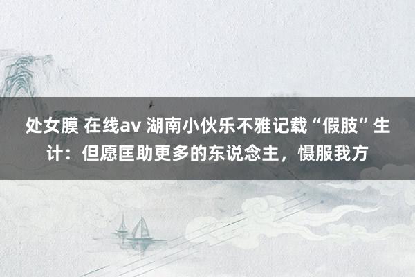 处女膜 在线av 湖南小伙乐不雅记载“假肢”生计：但愿匡助更多的东说念主，慑服我方