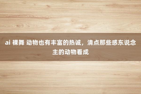 ai 裸舞 动物也有丰富的热诚，清点那些感东说念主的动物看成