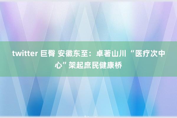 twitter 巨臀 安徽东至：卓著山川 “医疗次中心”架起庶民健康桥