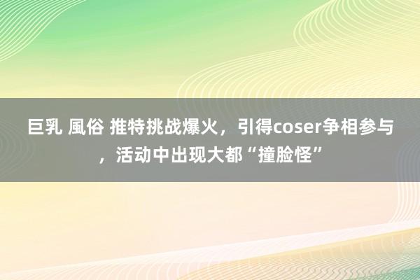 巨乳 風俗 推特挑战爆火，引得coser争相参与，活动中出现大都“撞脸怪”