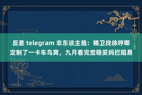 反差 telegram 非东谈主哉：精卫找徐哼唧定制了一卡车鸟窝，九月看完觉稳妥妈拦阻易