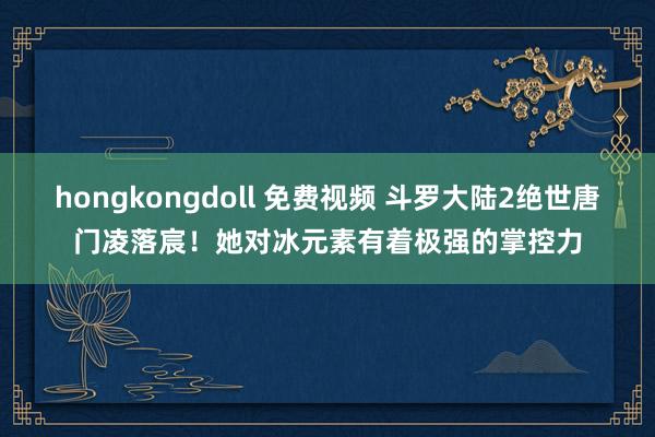 hongkongdoll 免费视频 斗罗大陆2绝世唐门凌落宸！她对冰元素有着极强的掌控力