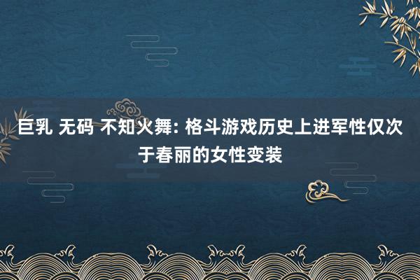 巨乳 无码 不知火舞: 格斗游戏历史上进军性仅次于春丽的女性变装