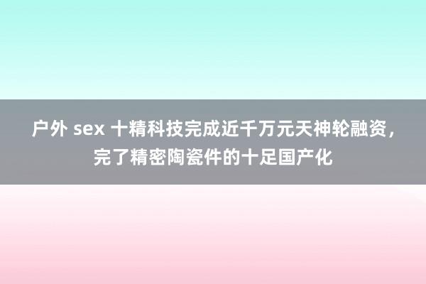 户外 sex 十精科技完成近千万元天神轮融资，完了精密陶瓷件的十足国产化