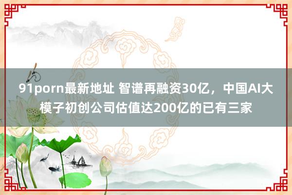 91porn最新地址 智谱再融资30亿，中国AI大模子初创公司估值达200亿的已有三家