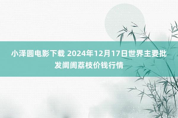 小泽圆电影下载 2024年12月17日世界主要批发阛阓荔枝价钱行情